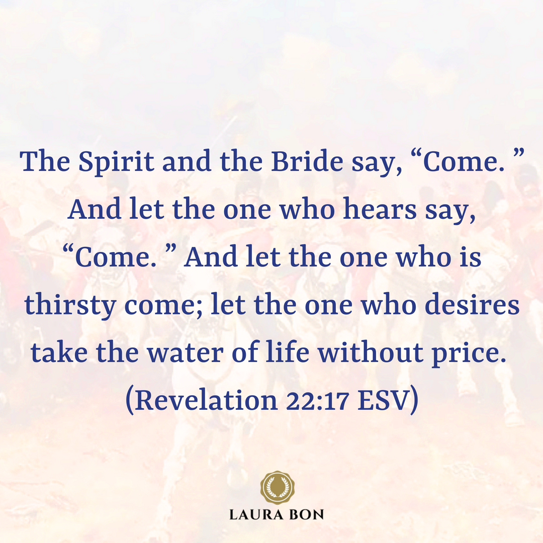 The Spirit and the Bride say, “Come. ” And let the one who hears say, “Come. ” And let the one who is thirsty come; let the one who desires take the water of life without price. (Revelation 22_17 ESV).png