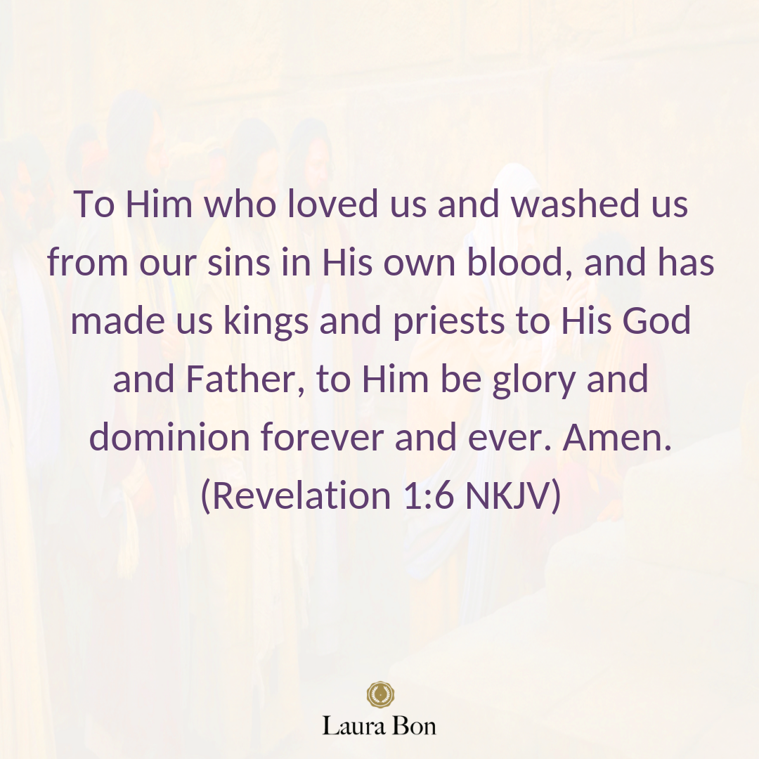To Him who loved us and washed us from our sins in His own blood, and has made us kings and priests to His God and Father, to Him be glory and dominion forever and ever. Amen. (Revelation 1_6 NKJV).png